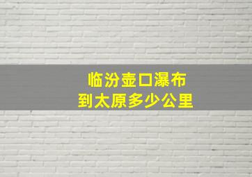 临汾壶口瀑布到太原多少公里