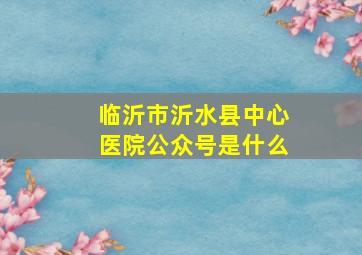 临沂市沂水县中心医院公众号是什么