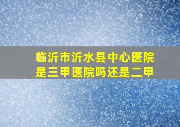 临沂市沂水县中心医院是三甲医院吗还是二甲