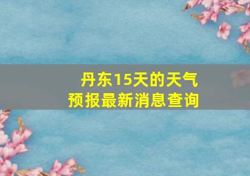 丹东15天的天气预报最新消息查询