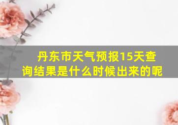 丹东市天气预报15天查询结果是什么时候出来的呢