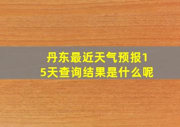 丹东最近天气预报15天查询结果是什么呢