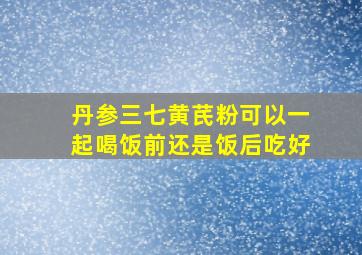 丹参三七黄芪粉可以一起喝饭前还是饭后吃好