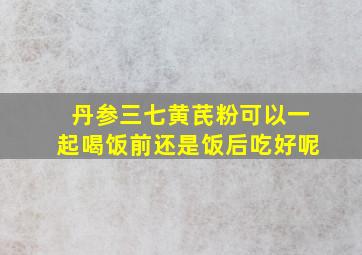 丹参三七黄芪粉可以一起喝饭前还是饭后吃好呢