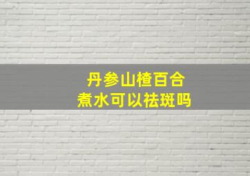 丹参山楂百合煮水可以祛斑吗