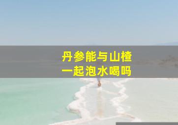 丹参能与山楂一起泡水喝吗