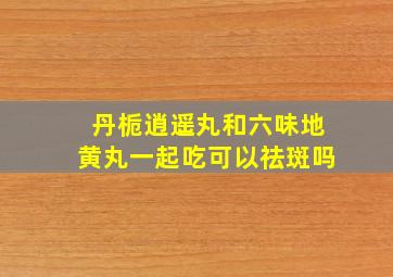 丹栀逍遥丸和六味地黄丸一起吃可以祛斑吗