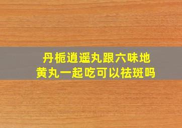 丹栀逍遥丸跟六味地黄丸一起吃可以祛斑吗