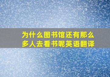 为什么图书馆还有那么多人去看书呢英语翻译