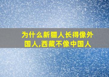 为什么新疆人长得像外国人,西藏不像中国人