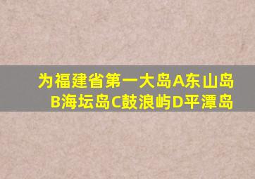 为福建省第一大岛A东山岛B海坛岛C鼓浪屿D平潭岛