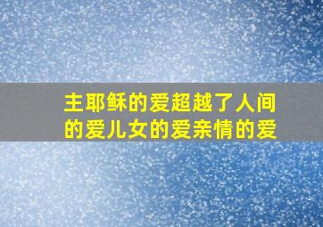 主耶稣的爱超越了人间的爱儿女的爱亲情的爱