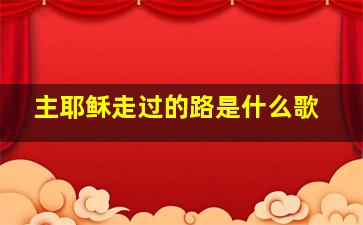 主耶稣走过的路是什么歌