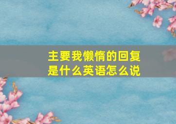 主要我懒惰的回复是什么英语怎么说