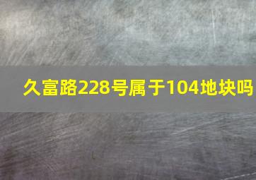 久富路228号属于104地块吗