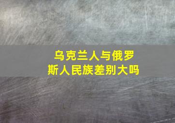 乌克兰人与俄罗斯人民族差别大吗