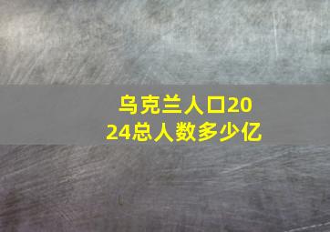 乌克兰人口2024总人数多少亿