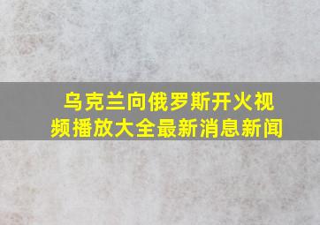 乌克兰向俄罗斯开火视频播放大全最新消息新闻