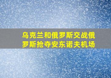 乌克兰和俄罗斯交战俄罗斯抢夺安东诺夫机场