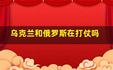 乌克兰和俄罗斯在打仗吗