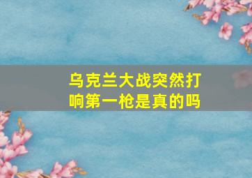 乌克兰大战突然打响第一枪是真的吗