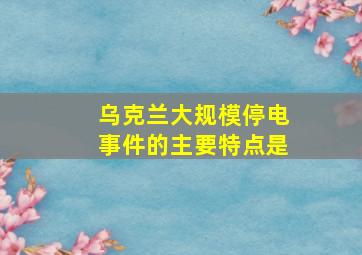 乌克兰大规模停电事件的主要特点是