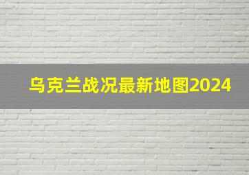 乌克兰战况最新地图2024