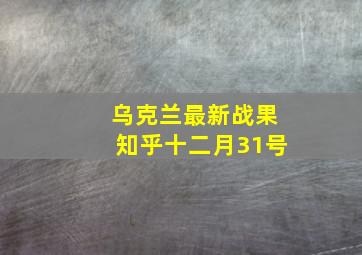 乌克兰最新战果知乎十二月31号