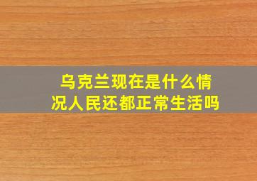 乌克兰现在是什么情况人民还都正常生活吗