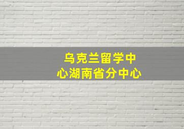 乌克兰留学中心湖南省分中心