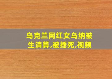 乌克兰网红女乌纳被生清算,被捶死,视频