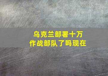 乌克兰部署十万作战部队了吗现在