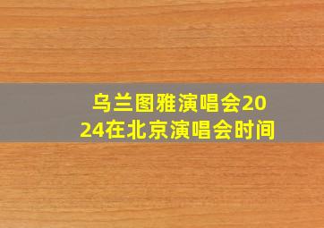 乌兰图雅演唱会2024在北京演唱会时间