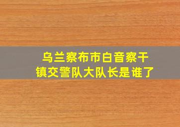 乌兰察布市白音察干镇交警队大队长是谁了