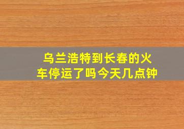 乌兰浩特到长春的火车停运了吗今天几点钟