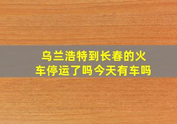 乌兰浩特到长春的火车停运了吗今天有车吗