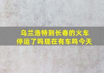 乌兰浩特到长春的火车停运了吗现在有车吗今天