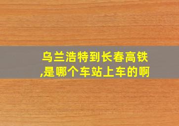 乌兰浩特到长春高铁,是哪个车站上车的啊