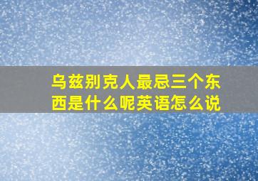 乌兹别克人最忌三个东西是什么呢英语怎么说