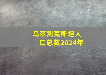 乌兹别克斯坦人口总数2024年