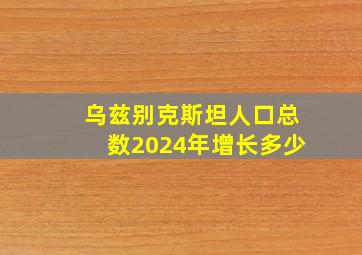 乌兹别克斯坦人口总数2024年增长多少