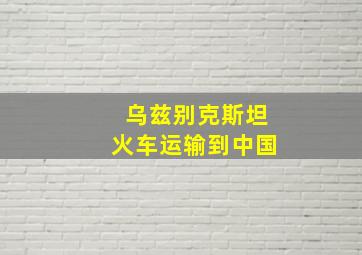 乌兹别克斯坦火车运输到中国