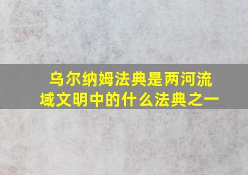 乌尔纳姆法典是两河流域文明中的什么法典之一