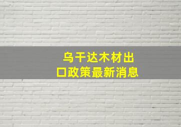 乌干达木材出口政策最新消息