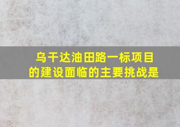 乌干达油田路一标项目的建设面临的主要挑战是