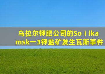 乌拉尔钾肥公司的SoⅠikamsk一3钾盐矿发生瓦斯事件