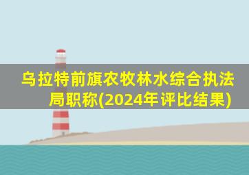 乌拉特前旗农牧林水综合执法局职称(2024年评比结果)