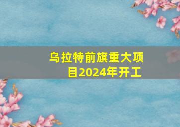 乌拉特前旗重大项目2024年开工