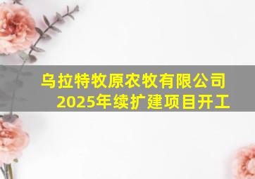 乌拉特牧原农牧有限公司2025年续扩建项目开工