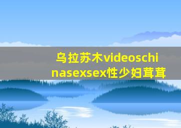 乌拉苏木videoschinasexsex性少妇茸茸